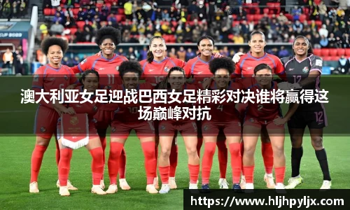 澳大利亚女足迎战巴西女足精彩对决谁将赢得这场巅峰对抗